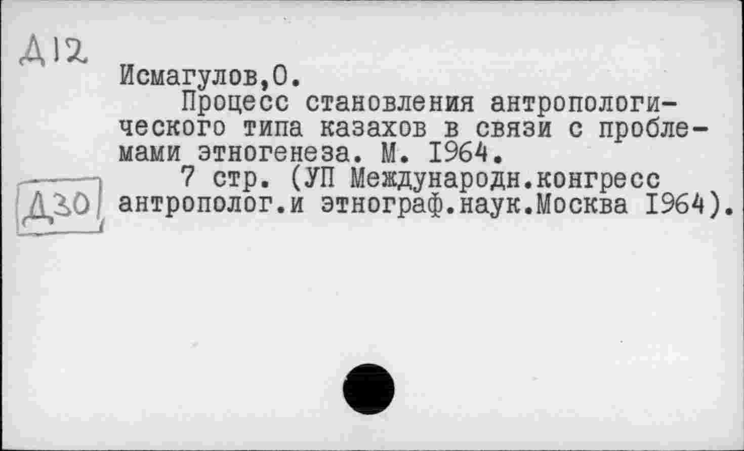 ﻿ДІ2.
Исмагулов,О.
Процесс становления антропологического типа казахов в связи с проблемами этногенеза. М. 1964.
7 стр. (УП Международн.конгресс антрополог.и этнограф.наук.Москва 1964).